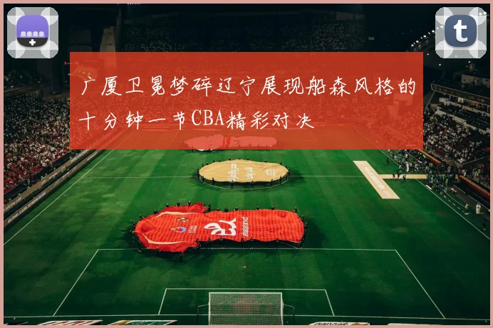 广厦卫冕梦碎辽宁展现船森风格的十分钟一节CBA精彩对决