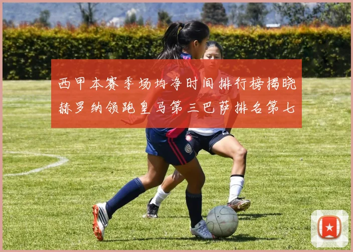 西甲本赛季场均净时间排行榜揭晓赫罗纳领跑皇马第三巴萨排名第七