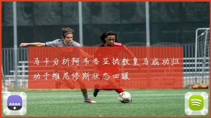马卡分析阿韦洛亚执教皇马成功归功于维尼修斯状态回暖