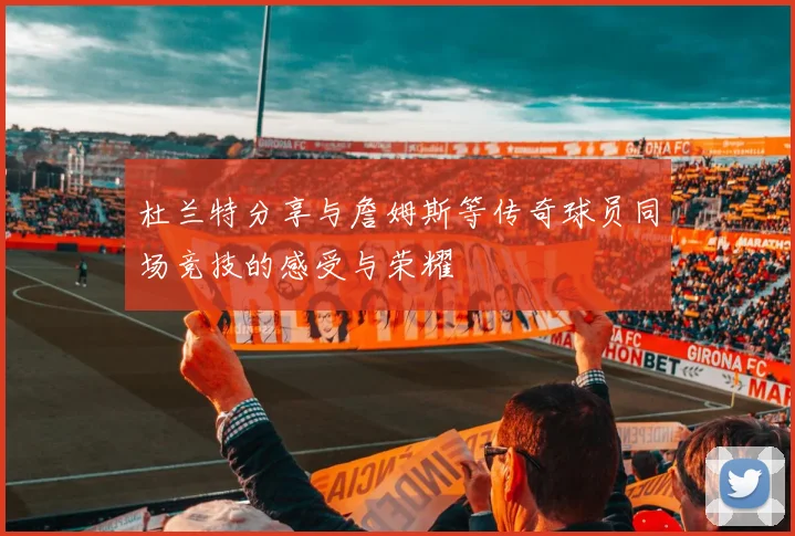 杜兰特分享与詹姆斯等传奇球员同场竞技的感受与荣耀