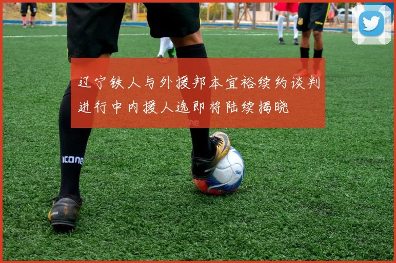 辽宁铁人与外援邦本宜裕续约谈判进行中内援人选即将陆续揭晓