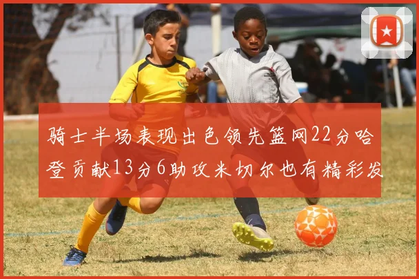 骑士半场表现出色领先篮网22分哈登贡献13分6助攻米切尔也有精彩发挥