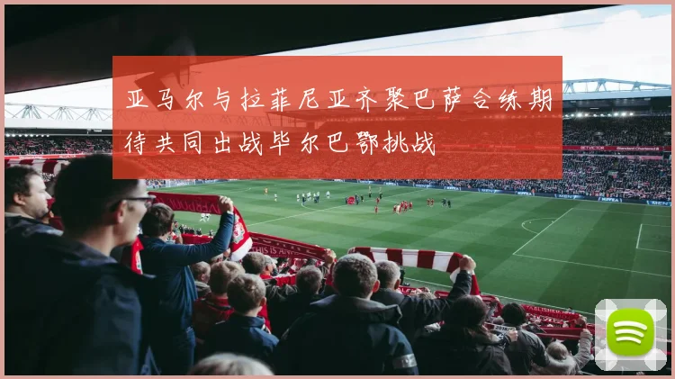 亚马尔与拉菲尼亚齐聚巴萨合练期待共同出战毕尔巴鄂挑战