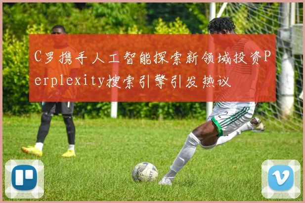 C罗携手人工智能探索新领域投资Perplexity搜索引擎引发热议