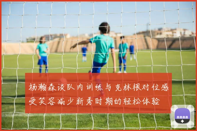 杨瀚森谈队内训练与克林根对位感受笑容减少新秀时期的轻松体验
