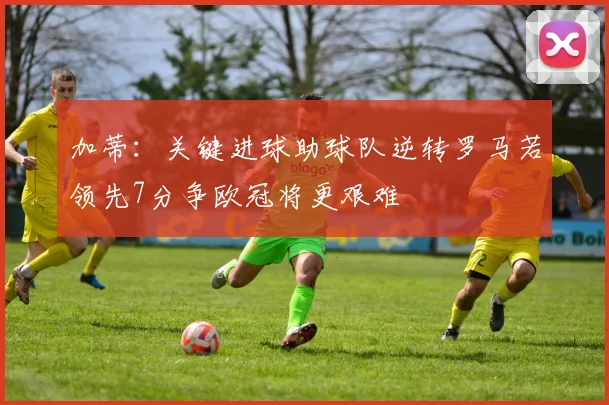 加蒂：关键进球助球队逆转罗马若领先7分争欧冠将更艰难