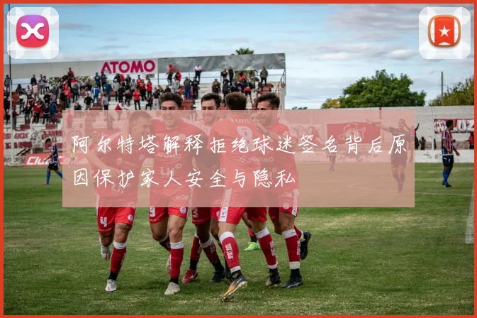 阿尔特塔解释拒绝球迷签名背后原因保护家人安全与隐私