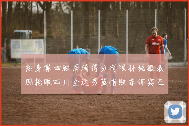 热身赛回顾周琦得分有限孙铭徽表现抢眼四川全运男篮惜败菲律宾王牌队