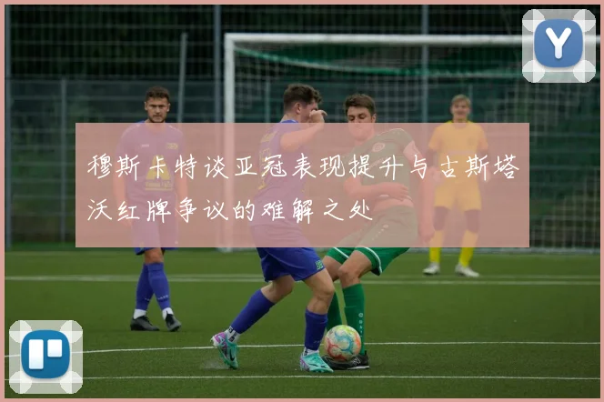 穆斯卡特谈亚冠表现提升与古斯塔沃红牌争议的难解之处