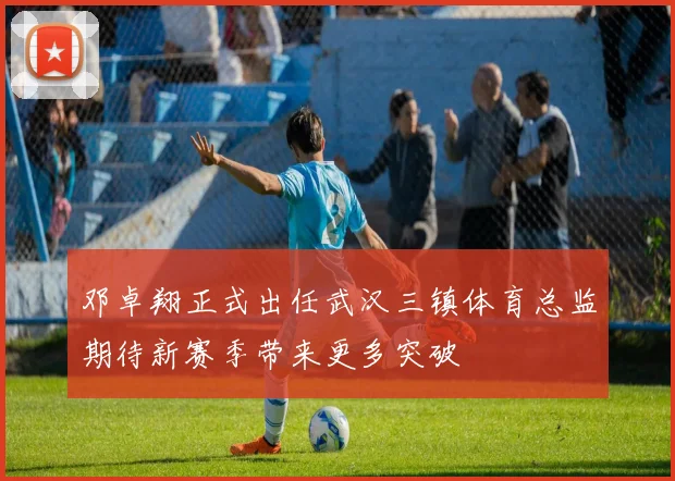 邓卓翔正式出任武汉三镇体育总监期待新赛季带来更多突破