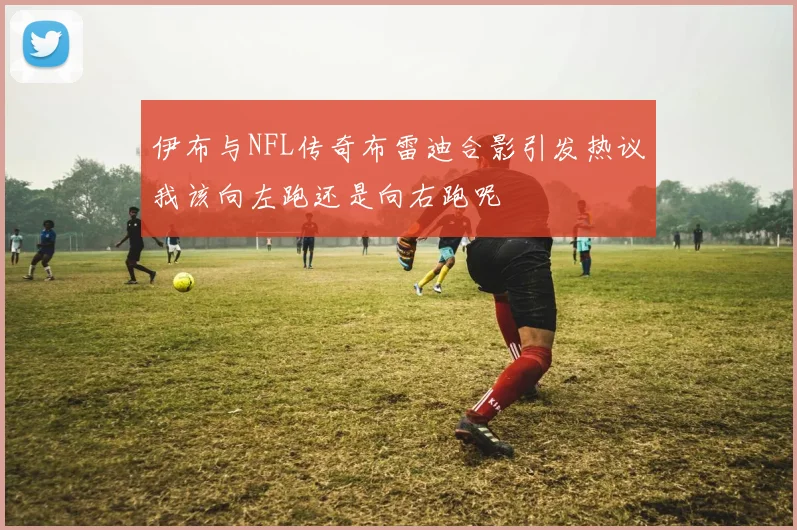 伊布与NFL传奇布雷迪合影引发热议我该向左跑还是向右跑呢