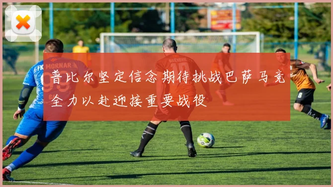普比尔坚定信念期待挑战巴萨马竞全力以赴迎接重要战役