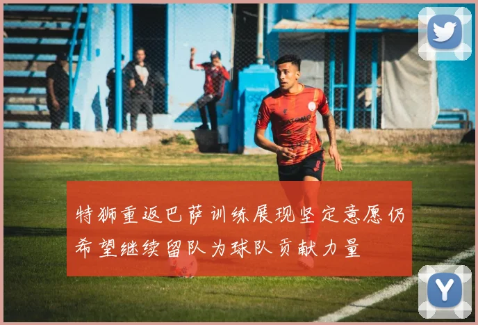 特狮重返巴萨训练展现坚定意愿仍希望继续留队为球队贡献力量