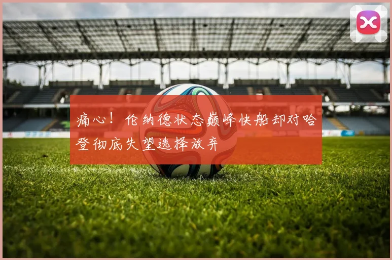 痛心！伦纳德状态巅峰快船却对哈登彻底失望选择放弃