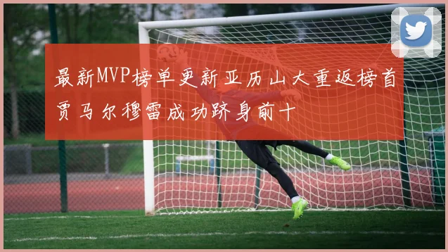 最新MVP榜单更新亚历山大重返榜首贾马尔穆雷成功跻身前十