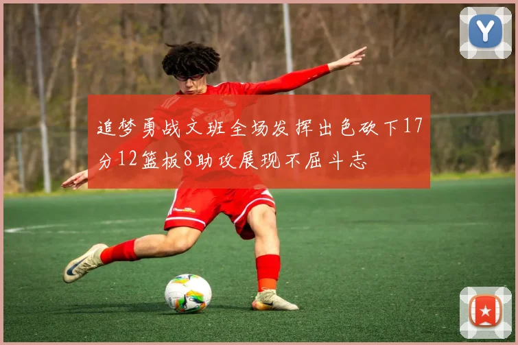 追梦勇战文班全场发挥出色砍下17分12篮板8助攻展现不屈斗志