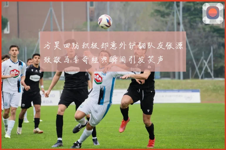 方昊回防积极却意外铲翻队友张源致敬马季奇经典瞬间引发笑声