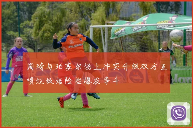 周琦与珀塞尔场上冲突升级双方互喷垃圾话险些爆发争斗