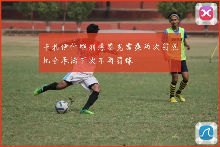 卡扎伊什维利感恩克雷桑两次罚点机会承诺下次不再罚球