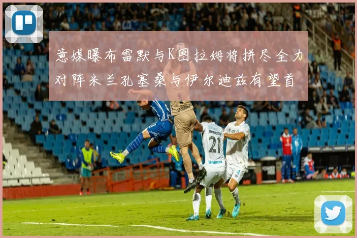 意媒曝布雷默与K图拉姆将拼尽全力对阵米兰孔塞桑与伊尔迪兹有望首发出战