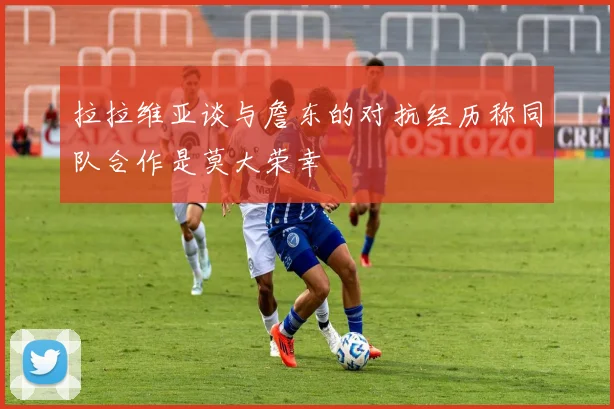 拉拉维亚谈与詹东的对抗经历称同队合作是莫大荣幸