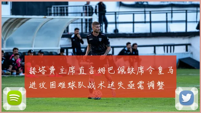 赫塔费主席直言姆巴佩缺席令皇马进攻困难球队战术迷失亟需调整