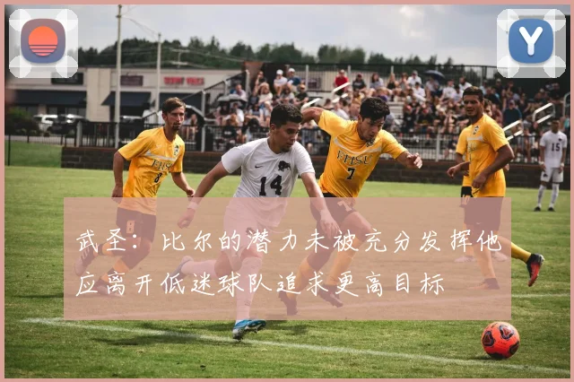 武圣：比尔的潜力未被充分发挥他应离开低迷球队追求更高目标