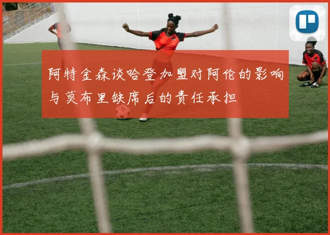 阿特金森谈哈登加盟对阿伦的影响与莫布里缺席后的责任承担