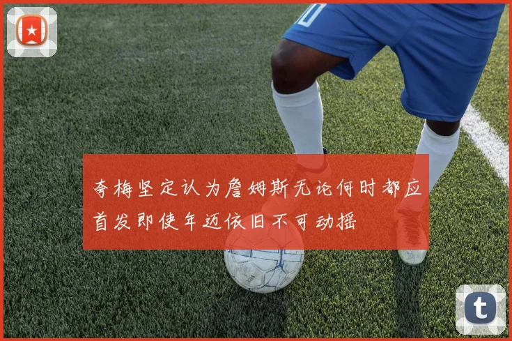 夸梅坚定认为詹姆斯无论何时都应首发即使年迈依旧不可动摇