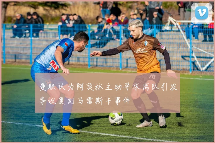 曼联认为阿莫林主动寻求离队引发争议复刻马雷斯卡事件