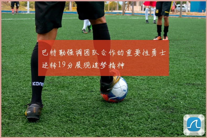 巴特勒强调团队合作的重要性勇士逆转19分展现追梦精神