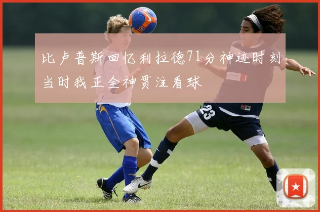 比卢普斯回忆利拉德71分神迹时刻当时我正全神贯注看球
