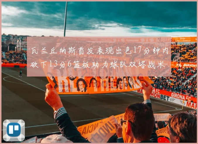 瓦兰丘纳斯首发表现出色17分钟内砍下13分6篮板助力球队双塔战术