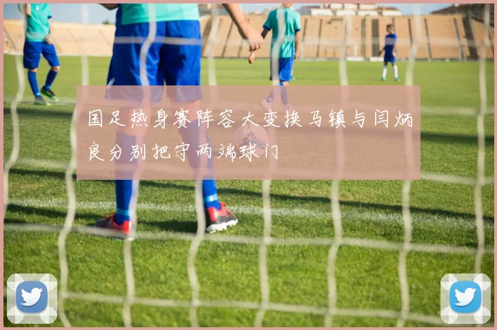 国足热身赛阵容大变换马镇与闫炳良分别把守两端球门