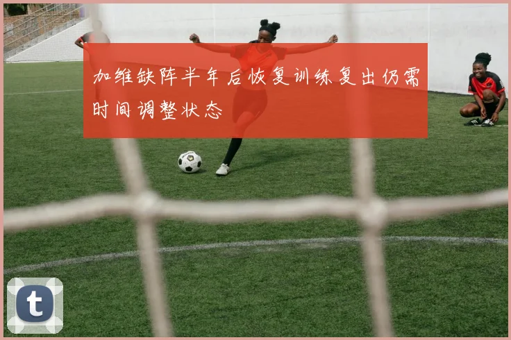 加维缺阵半年后恢复训练复出仍需时间调整状态