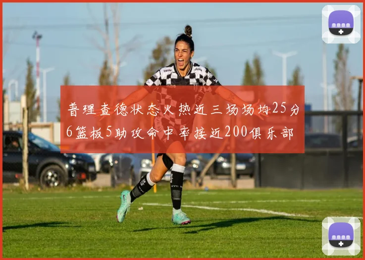 普理查德状态火热近三场场均25分6篮板5助攻命中率接近200俱乐部