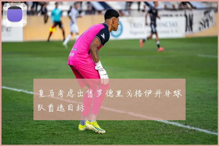 皇马考虑出售罗德里戈格伊并非球队首选目标