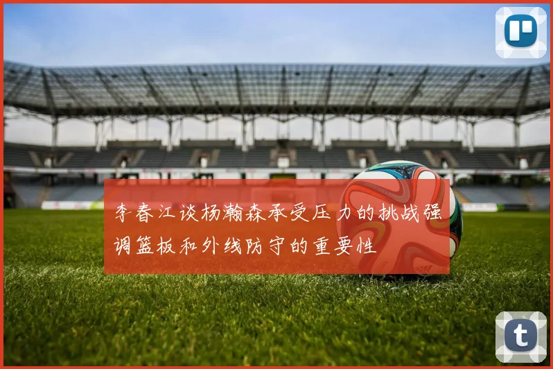 李春江谈杨瀚森承受压力的挑战强调篮板和外线防守的重要性
