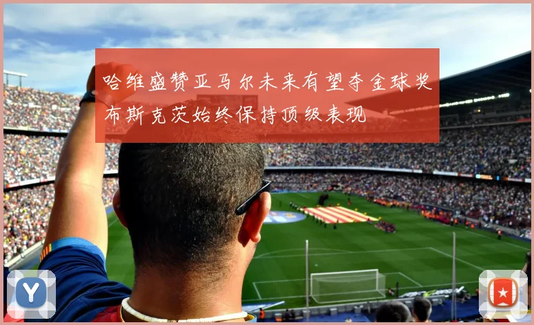 哈维盛赞亚马尔未来有望夺金球奖布斯克茨始终保持顶级表现