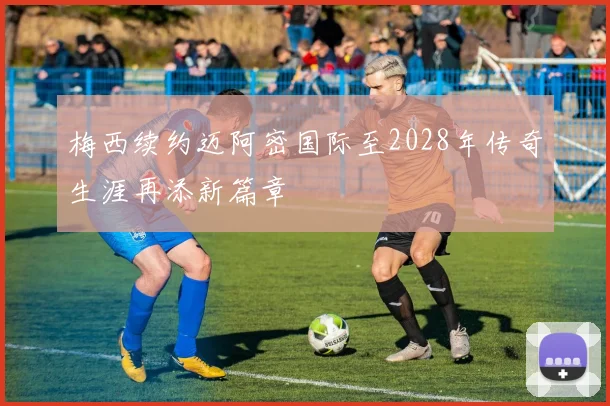 梅西续约迈阿密国际至2028年传奇生涯再添新篇章