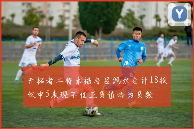 开拓者二将乐福与吕佩尔合计18投仅中5表现不佳正负值均为负数