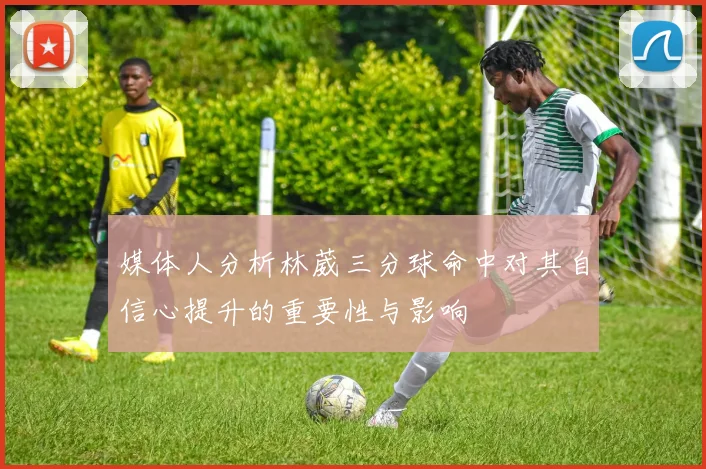 媒体人分析林葳三分球命中对其自信心提升的重要性与影响