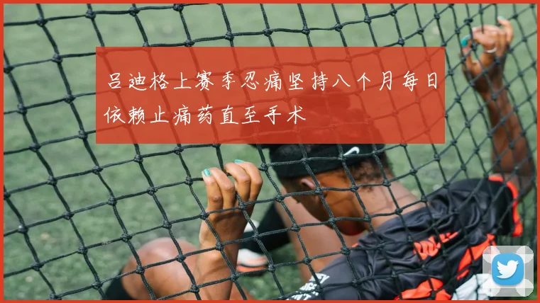 吕迪格上赛季忍痛坚持八个月每日依赖止痛药直至手术