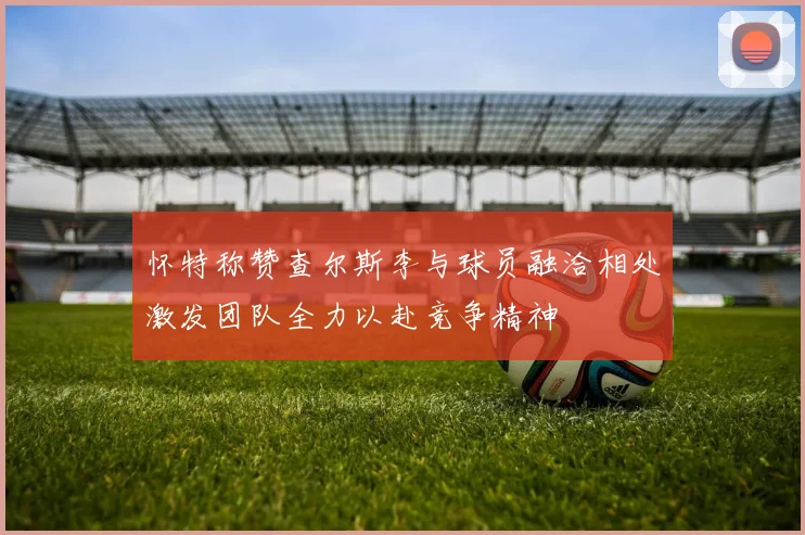 怀特称赞查尔斯李与球员融洽相处激发团队全力以赴竞争精神