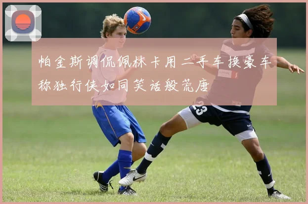 帕金斯调侃佩林卡用二手车换豪车称独行侠如同笑话般荒唐