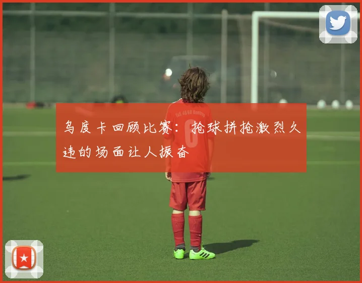 乌度卡回顾比赛：抢球拼抢激烈久违的场面让人振奋