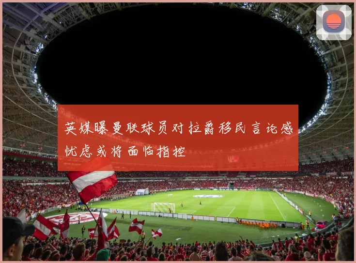 英媒曝曼联球员对拉爵移民言论感忧虑或将面临指控