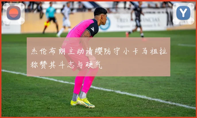 杰伦布朗主动请缨防守小卡马祖拉称赞其斗志与硬气