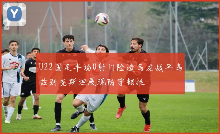 U22国足半场0射门险造乌龙战平乌兹别克斯坦展现防守韧性