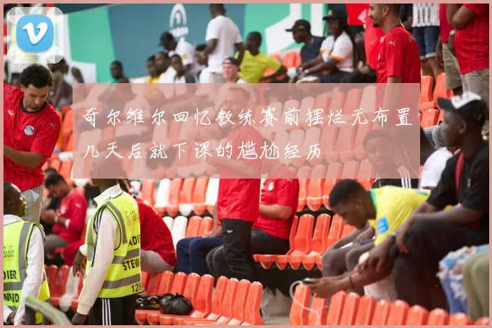 奇尔维尔回忆教练赛前摆烂无布置几天后就下课的尴尬经历